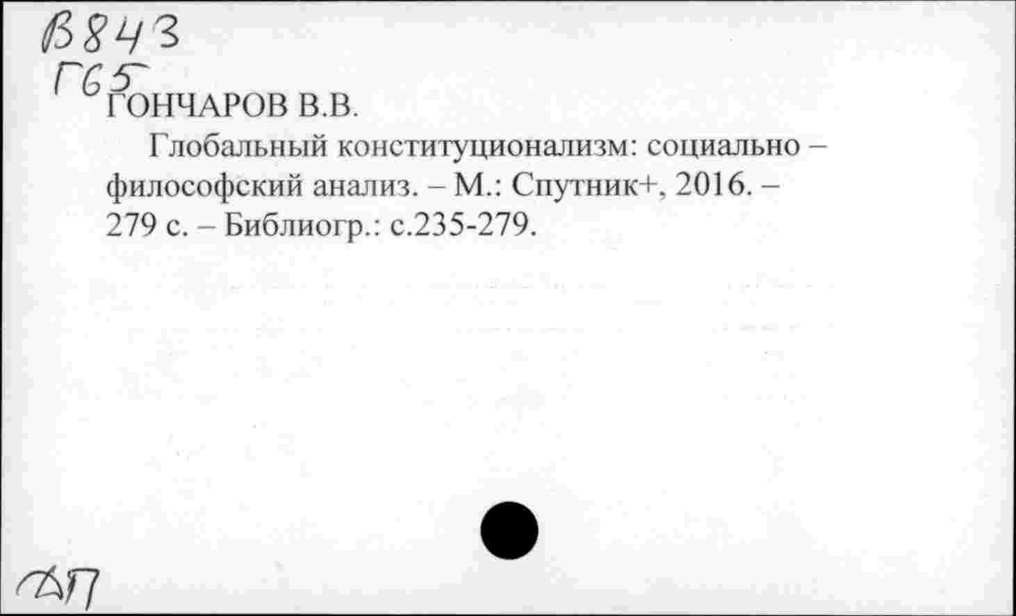 ﻿И8ЧЗ
ГОНЧАРОВ В.В.
Глобальный конституционализм: социально -философский анализ. - М.: Спутник+. 2016. -279 с. - Библиогр.: с.235-279.
